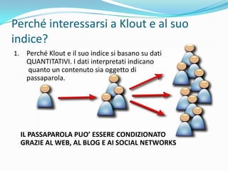 Perché interessarsi a Klout e al suo
indice?
1.    Perché Klout e il suo indice si basano su dati
      QUANTITATIVI. I dati interpretati indicano
      quanto un contenuto sia oggetto di
      passaparola.




     IL PASSAPAROLA PUO’ ESSERE CONDIZIONATO
     GRAZIE AL WEB, AL BLOG E AI SOCIAL NETWORKS
 
