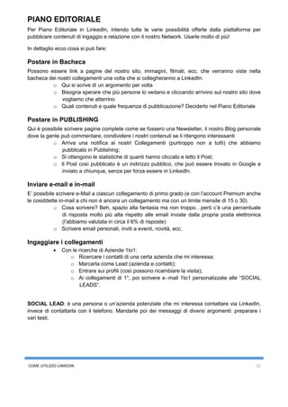COME UTILIZZO LINKEDIN 11
PIANO EDITORIALE
Per Piano Editoriale in LinkedIn, intendo tutte le varie possibilità offerte dalla piattaforma per
pubblicare contenuti di ingaggio e relazione con il nostro Network. Usarle molto di più!
In dettaglio ecco cosa si può fare:
Postare in Bacheca
Possono essere link a pagine del nostro sito, immagini, filmati, ecc. che verranno viste nella
bacheca dei nostri collegamenti una volta che si collegheranno a LinkedIn:
o Qui si scrive di un argomento per volta
o Bisogna sperare che più persone lo vedano e cliccando arrivino sul nostro sito dove
vogliamo che atterrino
o Quali contenuti e quale frequenza di pubblicazione? Deciderlo nel Piano Editoriale
Postare in PUBLISHING
Qui è possibile scrivere pagine complete come se fossero una Newsletter, il nostro Blog personale
dove la gente può commentare, condividere i nostri contenuti se li ritengono interessanti
o Arriva una notifica ai nostri Collegamenti (purtroppo non a tutti) che abbiamo
pubblicato in Publishing;
o Si ottengono le statistiche di quanti hanno cliccato e letto il Post;
o Il Post così pubblicato è un indirizzo pubblico, che può essere trovato in Google e
inviato a chiunque, senza per forza essere in LinkedIn.
Inviare e-mail e in-mail
E’ possibile scrivere e-Mail a ciascun collegamento di primo grado (e con l’account Premium anche
le cosiddette in-mail a chi non è ancora un collegamento ma con un limite mensile di 15 o 30)
o Cosa scrivere? Beh, spazio alla fantasia ma non troppo…però c’è una percentuale
di risposta molto più alta rispetto alle email inviate dalla propria posta elettronica
(l’abbiamo valutata in circa il 6% di risposte)
o Scrivere email personali, inviti a eventi, novità, ecc.
Ingaggiare i collegamenti
• Con le ricerche di Aziende 1to1:
o Ricercare i contatti di una certa azienda che mi interessa;
o Marcarla come Lead (azienda e contatti);
o Entrare sui profili (così possono ricambiare la visita);
o Ai collegamenti di 1°, poi scrivere e.-mail 1to1 personalizzate alle “SOCIAL
LEADS”.
SOCIAL LEAD: è una persona o un’azienda potenziale che mi interessa contattare via LinkedIn,
invece di contattarla con il telefono. Mandarle poi dei messaggi di diversi argomenti: preparare i
vari testi.
 
