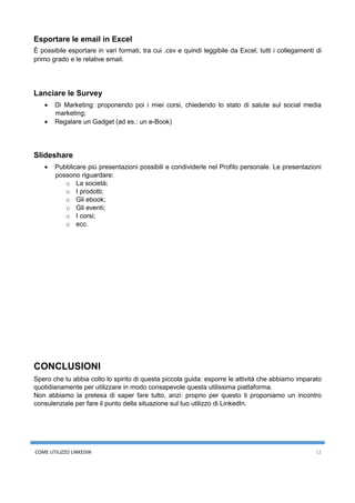 COME UTILIZZO LINKEDIN 12
Esportare le email in Excel
È possibile esportare in vari formati, tra cui .csv e quindi leggibile da Excel, tutti i collegamenti di
primo grado e le relative email.
Lanciare le Survey
• Di Marketing: proponendo poi i miei corsi, chiedendo lo stato di salute sul social media
marketing;
• Regalare un Gadget (ad es.: un e-Book)
Slideshare
• Pubblicare più presentazioni possibili e condividerle nel Profilo personale. Le presentazioni
possono riguardare:
o La società;
o I prodotti;
o Gli ebook;
o Gli eventi;
o I corsi;
o ecc.
CONCLUSIONI
Spero che tu abbia colto lo spirito di questa piccola guida: esporre le attività che abbiamo imparato
quotidianamente per utilizzare in modo consapevole questa utilissima piattaforma.
Non abbiamo la pretesa di saper fare tutto, anzi: proprio per questo ti proponiamo un incontro
consulenziale per fare il punto della situazione sul tuo utilizzo di LinkedIn.
 