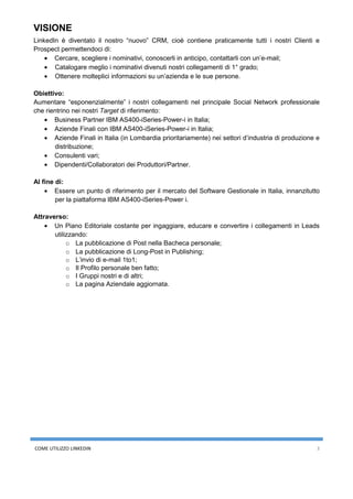 COME UTILIZZO LINKEDIN 3
VISIONE
LinkedIn è diventato il nostro “nuovo” CRM, cioè contiene praticamente tutti i nostri Clienti e
Prospect permettendoci di:
• Cercare, scegliere i nominativi, conoscerli in anticipo, contattarli con un’e-mail;
• Catalogare meglio i nominativi divenuti nostri collegamenti di 1° grado;
• Ottenere molteplici informazioni su un’azienda e le sue persone.
Obiettivo:
Aumentare “esponenzialmente” i nostri collegamenti nel principale Social Network professionale
che rientrino nei nostri Target di riferimento:
• Business Partner IBM AS400-iSeries-Power-i in Italia;
• Aziende Finali con IBM AS400-iSeries-Power-i in Italia;
• Aziende Finali in Italia (in Lombardia prioritariamente) nei settori d’industria di produzione e
distribuzione;
• Consulenti vari;
• Dipendenti/Collaboratori dei Produttori/Partner.
Al fine di:
• Essere un punto di riferimento per il mercato del Software Gestionale in Italia, innanzitutto
per la piattaforma IBM AS400-iSeries-Power i.
Attraverso:
• Un Piano Editoriale costante per ingaggiare, educare e convertire i collegamenti in Leads
utilizzando:
o La pubblicazione di Post nella Bacheca personale;
o La pubblicazione di Long-Post in Publishing;
o L’invio di e-mail 1to1;
o Il Profilo personale ben fatto;
o I Gruppi nostri e di altri;
o La pagina Aziendale aggiornata.
 