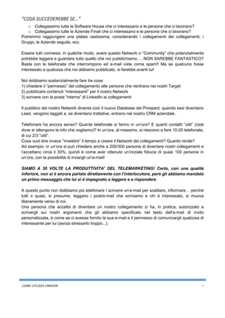 COME UTILIZZO LINKEDIN 4
“COSA SUCCEDEREBBE SE…”
o Collegassimo tutte le Software House che ci interessano e le persone che ci lavorano?
o Collegassimo tutte le Aziende Finali che ci interessano e le persone che ci lavorano?
Potremmo raggiungere una platea vastissima, considerando i collegamenti dei collegamenti, i
Gruppi, le Aziende seguite, ecc.
Essere tutti connessi, in qualche modo, avere questo Network o “Community” che potenzialmente
potrebbe leggere e guardare tutto quello che noi pubblichiamo…. NON SAREBBE FANTASTICO?
Basta con le telefonate che interrompono ed e-mail viste come spam!! Ma se qualcuno fosse
interessato a qualcosa che noi abbiamo pubblicato, si farebbe avanti lui!
Noi dobbiamo sostanzialmente fare tre cose:
1) chiedere il “permesso” del collegamento alle persone che rientrano nei nostri Target
2) pubblicare contenuti “interessanti” per il nostro Network
3) scrivere con la posta “interna” di LinkedIn ai collegamenti
Il pubblico del nostro Network diventa così il nuovo Database dei Prospect: quando essi diventano
Lead, vengono taggati e, se diventano trattative, entrano nel nostro CRM aziendale.
Telefonare ha ancora senso? Quante telefonate si fanno in un’ora? E quanti contatti “utili” (cioè
dove si ottengono le info che vogliamo)? In un’ora, al massimo, si riescono a fare 10-20 telefonate,
di cui 2/3 “utili”.
Cosa vuol dire invece “investire” il tempo a creare il Network dei collegamenti? Quanto rende?
Ad esempio: in un’ora si può chiedere anche a 200/300 persone di diventare nostri collegamenti e
l’accettano circa il 30%, quindi è come aver ottenuto un’iniziale fiducia di quasi 100 persone in
un’ora, con la possibilità di inviargli un’e-mail!
SIAMO A 30 VOLTE LA PRODUTTIVITA’ DEL TELEMARKETING! Certo, con una qualità
inferiore, non si è ancora parlato direttamente con l’interlocutore, però gli abbiamo mandato
un primo messaggio che lui si è impegnato a leggere e a rispondere.
A questo punto non dobbiamo più telefonare / scrivere un’e-mail per scaldare, informare… perché
tutti o quasi, si presume, leggano i post/e-mail che scriviamo e chi è interessato, si muova
liberamente verso di noi.
Una persona che accetta di diventare un nostro collegamento ci ha, in pratica, autorizzato a
scrivergli sui nostri argomenti che gli abbiamo specificato nel testo dell’e-mail di invito
personalizzata, è come se ci avesse fornito la sua e-mail e il permesso di comunicargli qualcosa di
interessante per lui (senza stressarlo troppo...).
 