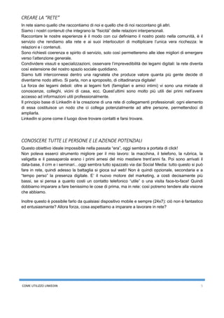 COME UTILIZZO LINKEDIN 5
CREARE LA “RETE”
In rete siamo quello che raccontiamo di noi e quello che di noi raccontano gli altri.
Siamo i nostri contenuti che integrano la “fisicità” delle relazioni interpersonali.
Raccontare le nostre esperienze è il modo con cui definiamo il nostro posto nella comunità, è il
servizio che rendiamo alla rete e ai suoi interlocutori di moltiplicare l’unica vera ricchezza: le
relazioni e i contenuti.
Sono richiesti coerenza e spirito di servizio, solo così permetteremo alle idee migliori di emergere
verso l’attenzione generale.
Condividere vissuti e specializzazioni, osservare l’imprevedibilità dei legami digitali: la rete diventa
così estensione del nostro spazio sociale quotidiano.
Siamo tutti interconnessi dentro una ragnatela che produce valore quanta più gente decide di
diventarne nodo attivo. Si parla, non a sproposito, di cittadinanza digitale!
La forza dei legami deboli: oltre ai legami forti (famigliari e amici intimi) vi sono una miriade di
conoscenze, colleghi, vicini di casa, ecc. Quest’ultimi sono molto più utili dei primi nell’avere
accesso ad informazioni utili professionalmente.
Il principio base di LinkedIn è la creazione di una rete di collegamenti professionali: ogni elemento
di essa costituisce un nodo che ci collega potenzialmente ad altre persone, permettendoci di
ampliarla.
LinkedIn si pone come il luogo dove trovare contatti e farsi trovare.
CONOSCERE TUTTE LE PERSONE E LE AZIENDE POTENZIALI
Questo obiettivo ideale impossibile nella passata “era”, oggi sembra a portata di click!
Non poteva esserci strumento migliore per il mio lavoro: la macchina, il telefono, la rubrica, la
valigetta e il passaparola erano i primi arnesi del mio mestiere trent’anni fa. Poi sono arrivati il
data-base, il crm e i seminari…oggi sembra tutto spazzato via dai Social Media: tutto questo si può
fare in rete, quindi adesso la battaglia si gioca sul web! Non è quindi opzionale, secondaria e a
“tempo perso” la presenza digitale. E’ il nuovo motore del marketing, a costi decisamente più
bassi, se si pensa a quanto costi un contatto telefonico “utile” o una visita face-to-face! Quindi
dobbiamo imparare a fare benissimo le cose di prima, ma in rete: così potremo tendere alla visione
che abbiamo.
Inoltre questo è possibile farlo da qualsiasi dispositivo mobile e sempre (24x7): ciò non è fantastico
ed entusiasmante? Allora forza, cosa aspettiamo a imparare a lavorare in rete?
 