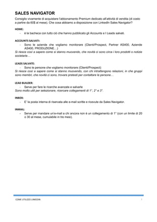 COME UTILIZZO LINKEDIN 7
SALES NAVIGATOR
Consiglio vivamente di acquistare l’abbonamento Premium dedicato all’attività di vendita (di costo
a partire da 60$ al mese). Che cosa abbiamo a disposizione con LinkedIn Sales Navigator?
HOME:
- è la bacheca con tutto ciò che hanno pubblicato gli Accounts e I Leads salvati.
ACCOUNTS SALVATI:
- Sono le aziende che vogliamo monitorare (Clienti/Prospect, Partner AS400, Aziende
AS400, PRODUZIONE…)
Si riesce così a sapere come si stanno muovendo, che novità ci sono circa i loro prodotti o notizie
societarie…
LEADS SALVATE:
- Sono le persone che vogliamo monitorare (Clienti/Prospect)
Si riesce così a sapere come si stanno muovendo, con chi intrattengono relazioni, in che gruppi
sono membri, che novità ci sono, trovare pretesti per contattare le persone…
LEAD BUILDER:
- Serve per fare le ricerche avanzate e salvarle
Sono molto utili per selezionare, ricercare collegamenti di 1°, 2° e 3°.
INBOX:
- E’ la posta interna di riservata alle e-mail scritte e ricevute da Sales Navigator.
INMAIL:
- Serve per mandare un’e-mail a chi ancora non è un collegamento di 1° (con un limite di 20
o 30 al mese, cumulabile in tre mesi).
 
