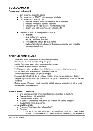 COME UTILIZZO LINKEDIN 8
COLLEGAMENTI
Ricerca nuovi collegamenti
• Con le ricerche avanzate salvate
• Con le ricerche nei GRUPPI più interessanti e in Italia
• Con le ricerche di Aziende 1to1:
o ricercare i contatti di una certa azienda che mi interessa
o marcarla come Lead (azienda e contatti)
o entrare sui profili (così possono ricambiare la visita)
o scrivere un’e-mail per richiedere il collegamento
• Nel testo di invito al collegamento mettere:
o chi siamo
o cosa abbiamo in comune
o perché cerchiamo il contatto
o dove abbiamo saputo del suo profilo
o invito ad accettare il collegamento restando aperti a ogni possibile
collaborazione futura
PROFILO PERSONALE
• Scrivere un profilo interessante e promuoverlo su Internet
• Più completo possibile e anche in lingua inglese
• Inserire Rich-media quali: video, presentazioni e immagini
• Segnalazioni da parte di clienti: richiederle…
• Pubblicazioni: mettere gli eBook che pubblichiamo, sono un modo di comunicare
• Progetti: nelle varie attività, citando le persone coinvolte
• Titolo professionale: essere utili per chi ci legge!
• Descrivere bene le attività che si svolgono (mettere anche numeri, referenze, storie…)
• Svolgere ogni tanto attività di promozione del profilo, pubblicando il link in bacheca
personale
• Mettere a posto il Summery con i rich-media più belli e precisi possibili con il link ai ns siti
• In cosa posso essere esperto?
Profilo: il mio BLOG personale!
• E’ la pagina più visitata anche rispetto ai Pulse, guardare le statistiche
• Deve contenere il link agli altri siti
• Dove contenere i miei ebook
• E’ come se uno venisse a casa mia, sui nostri siti e lo venissi a sapere!
• Devo attrarre traffico e convertire
1- Avere un ottimo profilo
a. Foto, Job-Title (Keywords o valore offerto?)
b. Summary:
i. Chi sei e cosa stai proponendo all’utente? (mi piace, mi occupo, sono il
titolare….ho aiutato BP e AF….sono un maniaco del metodo, del migliorarsi,
 