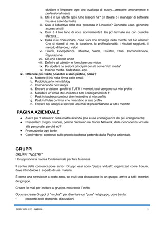 COME UTILIZZO LINKEDIN 9
studiare e imparare ogni ora qualcosa di nuovo...crescere umanamente e
professionalmente
ii. Chi è il tuo utente tipo? Che bisogni ha? (il titolare o i manager di software
house e aziende finali)
iii. Qual è l’obiettivo della mia presenza in LinkedIn? Generare Lead, generare
accessi ai siti
iv. Qual è il tuo tono di voce normalmente? Un po’ formale ma con qualche
sferzata…
v. Cosa vuoi comunicare, cosa vuoi che rimanga nella mente del tuo utente?
Che si ricordi di me, la passione, la professionalità, i risultati raggiunti, il
metodo di lavoro, i valori
vi. Talenti, Competenze, Obiettivi, Valori, Risultati, Stile, Comunicazione,
Reputazione
vii. Ciò che ti rende unico
viii. Definire gli obiettivi e formulare una vision
ix. Poi ripetere le sezioni principali dei siti come “rich media”
x. Inserire media, Slideshare, ecc.
2- Ottenere più visite possibili al mio profilo, come?
a. Mettere il link nella firma delle email
b. Pubblicizzarlo nei siti/blog
c. Intervenendo nei Gruppi
d. Entrare a visitare i profili di TUTTI i membri, così vengono sul mio profilo
e. Mandare un’email da LinkedIn a tutti i collegamenti di 1°
f. Post in bacheca continui che rimandino al mio profilo
g. Post in Pulse continui che rimandino al mio profilo
h. Entrare nei Gruppi e scrivere una mail di presentazione a tutti i membri
PAGINA AZIENDALE
• Avere più “Followers” della nostra azienda (ma è una conseguenza dei più collegamenti);
• Presentarci meglio, visione, perché crediamo nei Social Network, dalla conoscenza virtuale
alla personale, perché no?
• Promuoverla ogni tanto;
• Condividere i contenuti sulla propria bacheca partendo dalla Pagina aziendale.
GRUPPI
GRUPPI “NOSTRI”
I Gruppi sono la risorsa fondamentale per fare business.
Il centro della comunicazione sono i Gruppi: essi sono “piazze virtuali”, organizzati come Forum,
dove il fondatore è esperto di una materia.
È come una newsletter a costo zero, se avvii una discussione in un gruppo, arriva a tutti i membri
del gruppo.
Creare l’e-mail per invitare al gruppo, motivando l’invito.
Occorre creare Gruppi di “nicchia”, per diventare un “guru” nel gruppo, dove basta:
• proporre delle domande, discussioni
 
