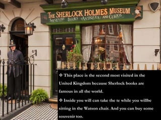  This place is the second most visited in the
United Kingdom because Sherlock books are
famous in all the world.

 Inside you will can take the te while you willbe
sitting in the Watson chair. And you can buy some
souvenir too.
 