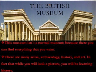 THE BRITISH
                     MUSEUM



This museum isn´t a normal museum because there you
can find everything that you want.

There are many areas, archaeology, history, and art. In
fact that while you will look a picture, you will be learning
history.
 