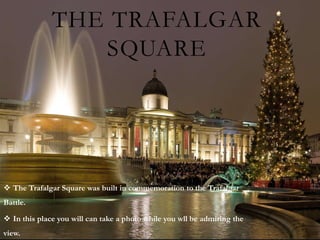 THE TRAFALGAR
                 SQUARE




 The Trafalgar Square was built in commemoration to the Trafalgar
Battle.

 In this place you will can take a photo while you wll be admiring the
view.
 