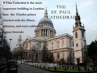 This Cathedral is the most
important building in London,      THE
here the Charles prince
                                 ST. PAUL
                                CATHEDRAL
married with the Diana
princess, and were celebrated
heroes funerals.
 