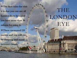 The best raiso for visit
it is that you can see all     THE
London from here and
you have more than 30
                             LONDON
minuts for enjoy it.           EYE
There measured 135
metres and you will can
be sleeping and stand
between clouds.
 