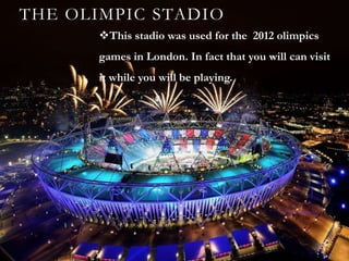 THE OLIMPIC STADIO
       This stadio was used for the 2012 olimpics
       games in London. In fact that you will can visit
       it while you will be playing.
 