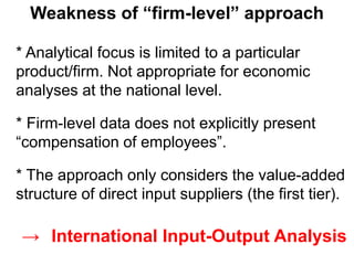 * Analytical focus is limited to a particular
product/firm. Not appropriate for economic
analyses at the national level.
* Firm-level data does not explicitly present
“compensation of employees”.
* The approach only considers the value-added
structure of direct input suppliers (the first tier).
Weakness of “firm-level” approach
→ International Input-Output Analysis
 