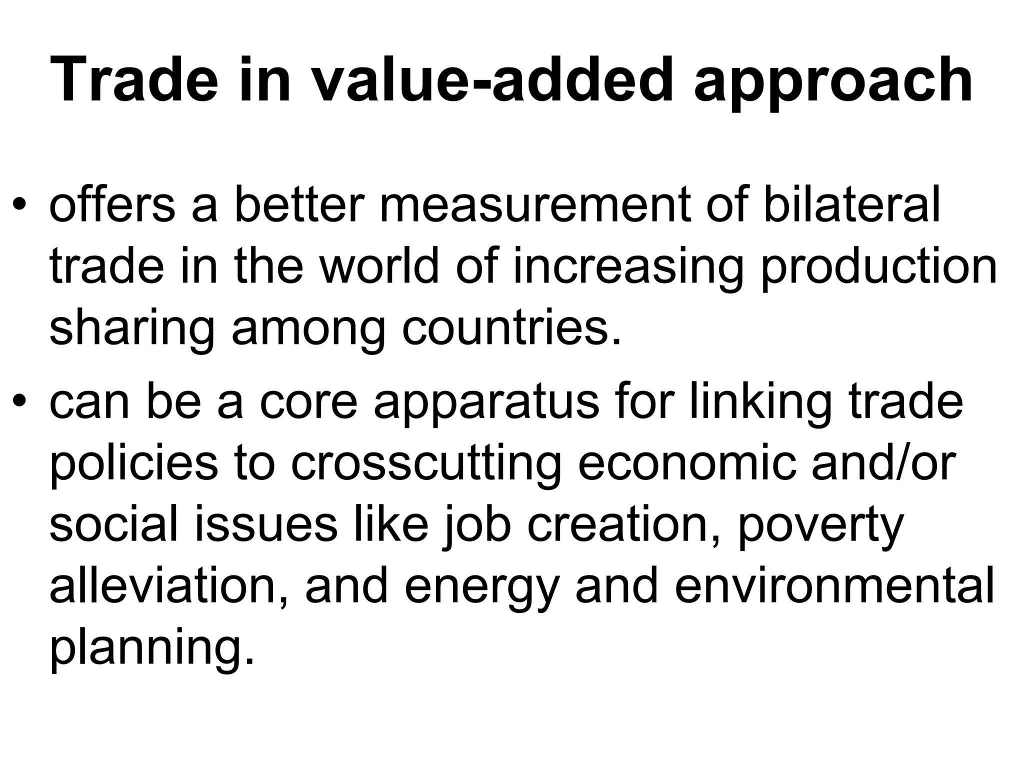 Trade in value-added approach
• offers a better measurement of bilateral
trade in the world of increasing production
sharing among countries.
• can be a core apparatus for linking trade
policies to crosscutting economic and/or
social issues like job creation, poverty
alleviation, and energy and environmental
planning.
 