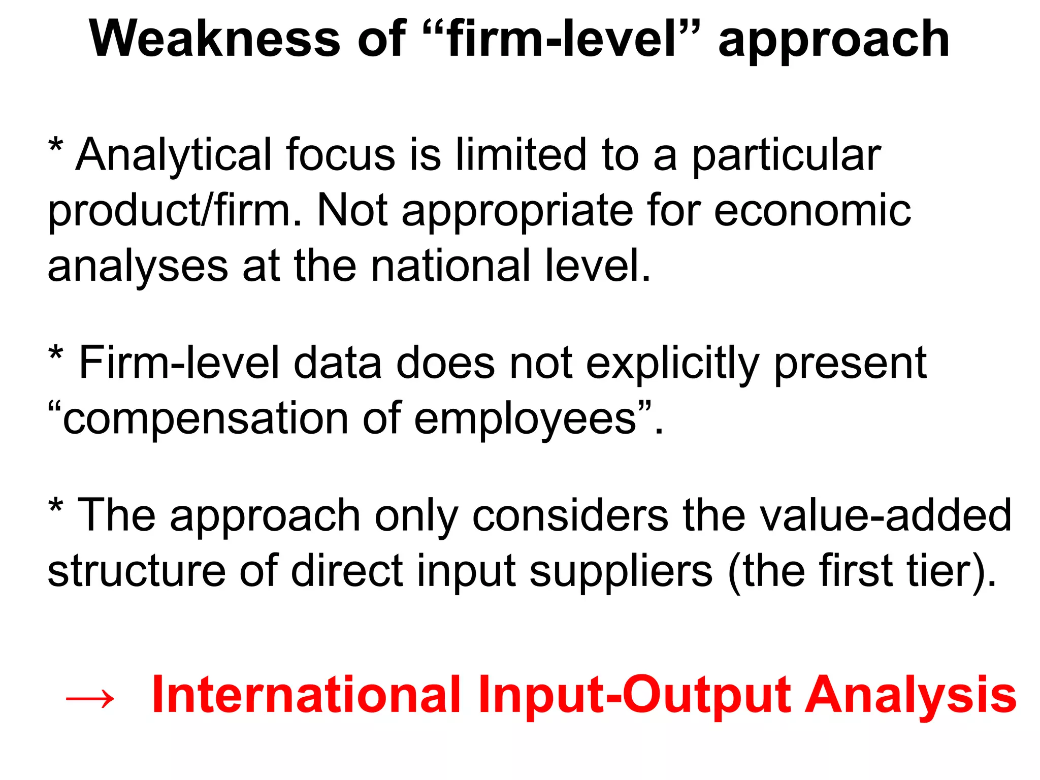 * Analytical focus is limited to a particular
product/firm. Not appropriate for economic
analyses at the national level.
* Firm-level data does not explicitly present
“compensation of employees”.
* The approach only considers the value-added
structure of direct input suppliers (the first tier).
Weakness of “firm-level” approach
→ International Input-Output Analysis
 