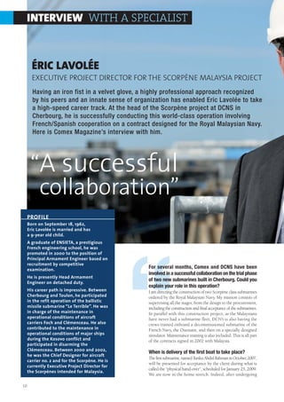 INTERVIEW WITH A SPECIALIST



       ÉRIC LAVOLÉE
       EXECUTIVE PROJECT DIRECTOR FOR THE SCORPÈNE MALAYSIA PROJECT
       Having an iron fist in a velvet glove, a highly professional approach recognized
       by his peers and an innate sense of organization has enabled Eric Lavolée to take
       a high-speed career track. At the head of the Scorpène project at DCNS in
       Cherbourg, he is successfully conducting this world-class operation involving
       French/Spanish cooperation on a contract designed for the Royal Malaysian Navy.
       Here is Comex Magazine’s interview with him.




      “A successful
       collaboration”
     PROFILE
     Born on September 18, 1962,
     Eric Lavolée is married and has
     a 9-year old child.
     A graduate of ENSIETA, a prestigious
     French engineering school, he was
     promoted in 2000 to the position of




                                                 “
     Principal Armament Engineer based on
     recruitment by competitive
     examination.
                                                 For several months, Comex and DCNS have been
                                                 involved in a successful collaboration on the trial phase
     He is presently Head Armament
                                                 of two new submarines built in Cherbourg. Could you
     Engineer on detached duty.
                                                 explain your role in this operation?
     His career path is impressive. Between      I am directing the construction of two Scorpène class submarines
     Cherbourg and Toulon, he participated       ordered by the Royal Malaysian Navy. My mission consists of
     in the refit operation of the ballistic     supervising all the stages, from the design to the procurement,
     missile submarine “Le Terrible”. He was     including the construction and final acceptance of the submarines.
     in charge of the maintenance in             In parallel with this construction project, as the Malaysians
     operational conditions of aircraft          have never had a submarine fleet, DCNS is also having the
     carriers Foch and Clémenceau. He also       crews trained onboard a decommissioned submarine of the
     contributed to the maintenance in           French Navy, the Ouessant, and then on a specially designed
     operational conditions of major ships       simulator. Maintenance training is also included. This is all part
     during the Kosovo conflict and              of the contracts signed in 2002 with Malaysia.
     participated in disarming the
     Clémenceau. Between 2000 and 2002,
                                                 When is delivery of the first boat to take place?
     he was the Chief Designer for aircraft
                                                 The first submarine, named Tunku Abdul Rahman in October, 2007,
     carrier no. 2 and for the Scorpène. He is
                                                 will be presented for acceptance by the client during what is
     currently Executive Project Director for
                                                 called the “physical hand-over”, scheduled for January 25, 2009.
     the Scorpènes intended for Malaysia.
                                                 We are now in the home stretch. Indeed, after undergoing

10
 
