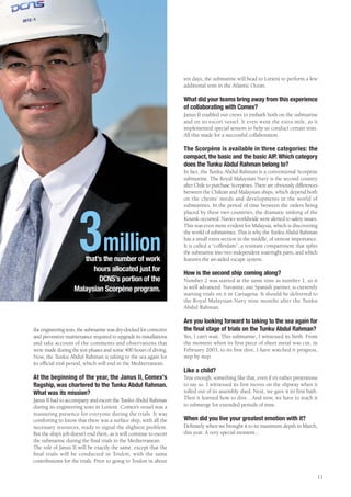 ten days, the submarine will head to Lorient to perform a few
                                                                      additional tests in the Atlantic Ocean.

                                                                      What did your teams bring away from this experience
                                                                      of collaborating with Comex?
                                                                      Janus II enabled our crews to embark both on the submarine
                                                                      and on its escort vessel. It even went the extra mile, as it
                                                                      implemented special sensors to help us conduct certain tests.
                                                                      All this made for a successful collaboration.

                                                                      The Scorpène is available in three categories: the
                                                                      compact, the basic and the basic AIP. Which category
                                                                      does the Tunku Abdul Rahman belong to?
                                                                      In fact, the Tunku Abdul Rahman is a conventional Scorpène
                                                                      submarine. The Royal Malaysian Navy is the second country
                                                                      after Chile to purchase Scorpènes. There are obviously differences
                                                                      between the Chilean and Malaysian ships, which depend both
                                                                      on the clients’ needs and developments in the world of
                                                                      submarines. In the period of time between the orders being
                                                                      placed by these two countries, the dramatic sinking of the




                      3million
                                                                      Koursk occurred. Navies worldwide were alerted to safety issues.
                                                                      This was even more evident for Malaysia, which is discovering
                                                                      the world of submarines. This is why the Tunku Abdul Rahman
                                                                      has a small extra section in the middle, of utmost importance.
                                                                      It is called a “cofferdam”, a resistant compartment that splits
                                                                      the submarine into two independent watertight parts, and which
                       that’s the number of work                      features the air-aided escape system.
                          hours allocated just for                    How is the second ship coming along?
                            DCNS’s portion of the                     Number 2 was started at the same time as number 1, so it
                    Malaysian Scorpène program.                       is well advanced. Navantia, our Spanish partner, is currently
                                                                      starting trials on it in Cartagena. It should be delivered to
                                                                      the Royal Malaysian Navy nine months after the Tunku
                                                                      Abdul Rahman.

                                                                      Are you looking forward to taking to the sea again for
the engineering tests, the submarine was dry-docked for corrective    the final stage of trials on the Tunku Abdul Rahman?
and preventive maintenance required to upgrade its installations      Yes, I can’t wait. This submarine, I witnessed its birth. From
and take account of the comments and observations that                the moment when its first piece of sheet metal was cut, in
were made during the test phases and some 400 hours of diving.        February 2003, to its first dive, I have watched it progress,
Now, the Tunku Abdul Rahman is taking to the sea again for            step by step.
its official trial period, which will end in the Mediterranean.
                                                                      Like a child?
At the beginning of the year, the Janus II, Comex’s                   True enough, something like that, even if it’s rather pretentious
flagship, was chartered to the Tunku Abdul Rahman.                    to say so. I witnessed its first moves on the slipway when it
What was its mission?                                                 rolled out of its assembly shed. Next, we gave it its first bath.
Janus II had to accompany and escort the Tunku Abdul Rahman           Then it learned how to dive…And now, we have to teach it
during its engineering tests in Lorient. Comex’s vessel was a         to submerge for extended periods of time.
reassuring presence for everyone during the trials. It was
comforting to know that there was a surface ship, with all the        When did you live your greatest emotion with it?
necessary resources, ready to signal the slightest problem.           Definitely when we brought it to its maximum depth in March,
But the ship’s job doesn’t end there, as it will continue to escort   this year. A very special moment...
the submarine during the final trials in the Mediterranean.
The role of Janus II will be exactly the same, except that the
final trials will be conducted in Toulon, with the same
contributions for the trials. Prior to going to Toulon in about

                                                                                                                                       11
 