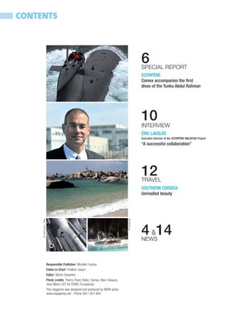 CONTENTS



                                                                                                          6
                                                                                                          SPECIAL REPORT
                                                                                                          SCORPÈNE
                                                                                                          Comex accompanies the first
                                                                                                          dives of the Tunku Abdul Rahman




                                                                                                          10
                                                                                                          INTERVIEW
                                                                                                          ÉRIC LAVOLÉE
                                                                                                          Executive Director of the SCORPÈNE MALAYSIA Project
                                                                                                          “A successful collaboration”




                                                                                                          12
                                                                                                          TRAVEL
                                                                                                          SOUTHERN CORSICA
                                                                                                          Unrivalled beauty
     © Thierry Parel - Rolex




                                                                                           © Europacorp




                                                                                                          4 &14
                                                                                                          NEWS



                               Responsible Publisher: Michèle Fructus
                               Editor-in-Chief: Frédéric Gauch
                               Editor: Martin Greenfire
                               Photo credits: Thierry Parel, Rolex, Comex, Marc Delauze,
                               Jean Maris LIOT for DCNS, Europacorp
                               This magazine was designed and produced by MAYA press
                               www.mayapress.net - Phone 0811 651 605
 