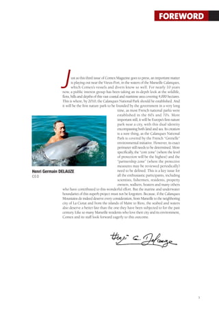 FOREWORD




                     J ust as this third issue of Comex Magazine goes to press, an important matter
                       is playing out near the Vieux-Port, in the waters of the Marseille Calanques,
                       which Comex’s vessels and divers know so well. For nearly 10 years
                now, a public interest group has been taking an in-depth look at the wildlife,
                flora, hills and depths of this vast coastal and maritime area covering 4,000 hectares.
                This is where, by 2010, the Calanques National Park should be established. And
                it will be the first nature park to be founded by the government in a very long
                                                           time, as most French national parks were
                                                           established in the 60’s and 70’s. More
                                                           important still, it will be Europe’s first nature
                                                           park near a city, with this dual identity
                                                           encompassing both land and sea. Its creation
                                                           is a sure thing, as the Calanques National
                                                           Park is covered by the French “Grenelle”
                                                           environmental initiative. However, its exact
                                                           perimeter still needs to be determined. More
                                                           specifically, the “core zone” (where the level
                                                           of protection will be the highest) and the
                                                           “partnership zone” (where the protective
                                                           measures may be reviewed periodically)
Henri Germain DELAUZE                                      need to be defined. This is a key issue for
CEO                                                        all the enthusiastic participants, including
                                                           scientists, fishermen, residents, property
                                                           owners, walkers, boaters and many others
                who have contributed to this wonderful effort. But the marine and underwater
                boundaries of this superb project must not be forgotten. Because, if the Calanques
                Mountains do indeed deserve every consideration, from Marseille to the neighboring
                city of La Ciotat and from the islands of Maïre to Riou, the seabed and waters
                also deserve a better fate than the one they have been subjected to for the past
                century. Like so many Marseille residents who love their city and its environment,
                Comex and its staff look forward eagerly to this outcome.




                                                                                                               3
 