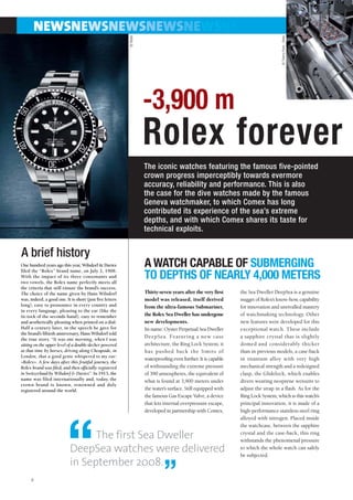 NEWSNEWSNEWSNEWSNEWSNE




                                                          © Rolex




                                                                                                                                    © Thierry Parel - Rolex
                                                                    -3,900 m
                                                                    Rolex forever
                                                                    The iconic watches featuring the famous five-pointed
                                                                    crown progress imperceptibly towards evermore
                                                                    accuracy, reliability and performance. This is also
                                                                    the case for the dive watches made by the famous
                                                                    Geneva watchmaker, to which Comex has long
                                                                    contributed its experience of the sea’s extreme
                                                                    depths, and with which Comex shares its taste for
                                                                    technical exploits.


A brief history
One hundred years ago this year, Wilsdorf & Davies
filed the “Rolex” brand name, on July 2, 1908.
                                                                    A WATCH CAPABLE OF SUBMERGING
With the impact of its three consonants and
two vowels, the Rolex name perfectly meets all
                                                                    TO DEPTHS OF NEARLY 4,000 METERS
the criteria that still ensure the brand’s success.
The choice of the name given by Hans Wilsdorf                       Thirty-seven years after the very first     the Sea Dweller DeepSea is a genuine
was, indeed, a good one. It is short (just five letters             model was released, itself derived          nugget of Rolex’s know-how, capability
long), easy to pronounce in every country and                       from the ultra-famous Submariner,           for innovation and unrivalled mastery
in every language, pleasing to the ear (like the
tic-tock of the seconds hand), easy to remember                     the Rolex Sea Dweller has undergone         of watchmaking technology. Other
and aesthetically pleasing when printed on a dial.                  new developments.                           new features were developed for this
Half a century later, in the speech he gave for                     Its name: Oyster Perpetual Sea-Dweller      exceptional watch. These include
the brand’s fiftieth anniversary, Hans Wilsdorf told
the true story. “It was one morning, when I was
                                                                    DeepSea. Featuring a new case               a sapphire crystal that is slightly
sitting on the upper level of a double-decker powered               architecture, the Ring Lock System, it      domed and considerably thicker
at that time by horses, driving along Cheapside, in                 has pushed back the limits of               than in previous models, a case-back
London, that a good genie whispered to my ear:
                                                                    waterproofing even further. It is capable   in titanium alloy with very high
«Rolex». A few days after this fruitful journey, the
Rolex brand was filed, and then officially registered               of withstanding the extreme pressure        mechanical strength and a redesigned
in Switzerland by Wilsdorf & Davies”. In 1913, the                  of 390 atmospheres, the equivalent of       clasp, the Glidelock, which enables
name was filed internationally and, today, the                      what is found at 3,900 meters under         divers wearing neoprene wetsuits to
crown brand is known, renowned and duly
registered around the world.                                        the water’s surface. Still equipped with    adjust the strap in a flash. As for the
                                                                    the famous Gas Escape Valve, a device       Ring Lock System, which is this watch’s
                                                                    that lets internal overpressure escape,     principal innovation, it is made of a
                                                                    developed in partnership with Comex,        high-performance stainless-steel ring
                                                                                                                alloyed with nitrogen. Placed inside




                          “
                                                                                                                the watchcase, between the sapphire

                                  The first Sea Dweller                                                         crystal and the case-back, this ring
                                                                                                                withstands the phenomenal pressure
                            DeepSea watches were delivered                                                      to which the whole watch can safely
                                                                                                                be subjected.
                            in September 2008.
     4                                                                       ”
 