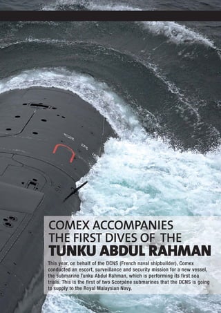 COMEX ACCOMPANIES
THE FIRST DIVES OF THE
TUNKU ABDUL RAHMAN
This year, on behalf of the DCNS (French naval shipbuilder), Comex
conducted an escort, surveillance and security mission for a new vessel,
the submarine Tunku Abdul Rahman, which is performing its first sea
trials. This is the first of two Scorpène submarines that the DCNS is going
to supply to the Royal Malaysian Navy.
 