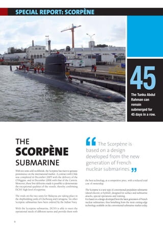 SPECIAL REPORT: SCORPÈNE




                                                                                                                     45
                                                                                                                      The Tunku Abdul
                                                                                                                      Rahman can
                                                                                                                      remain
                                                                                                                      submerged for
                                                                                                                      45 days in a row.




THE
SCORPÈNE
SUBMARINE
                                                                   “    The Scorpène is
                                                                   based on a design
                                                                   developed from the new
                                                                   generation of French
                                                                   nuclear submarines.
With ten units sold worldwide, the Scorpène has risen to genuine
prominence on the international market. A contract with Chile
was completed in December 2005 with the delivery of the
O’Higgins, and in December 2006 with that of the Carrera.
                                                                                                                      ”
                                                                   the best technology, at a competitive price, with a reduced total
Moreover, these first deliveries made it possible to demonstrate   cost of ownership.
the exceptional qualities of the vessels, thereby confirming
DCNS’ high level of expertise.                                     The Scorpène is a new type of conventional-propulsion submarine
                                                                   (diesel-electric or hybrid), designed for surface and submarine
The trials on the two units for Malaysia are taking place in       attacks, special operations and training.
the shipbuilding yards of Cherbourg and Cartagena. Six other       It is based on a design developed from the latest generation of French
Scorpène submarines have been ordered by the Indian Navy.          nuclear submarines, thus benefiting from the most cutting-edge
                                                                   technology available on the conventional submarine market today.
With the Scorpène submarine, DCNS is able to meet the
operational needs of different navies and provide them with


8
 