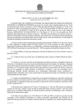 MINISTÉRIO DO DESENVOLVIMENTO, INDÚSTRIA E COMÉRCIO EXTERIOR
                                  SECRETARIA DE COMÉRCIO EXTERIOR


                           CIRCULAR No 59, DE 9 DE NOVEMBRO DE 2012
                                     (Publicada no D.O.U. de 12/11/2012)

      A SECRETÁRIA DE COMÉRCIO EXTERIOR, DO MINISTÉRIO DO DESENVOLVIMENTO,
INDÚSTRIA E COMÉRCIO EXTERIOR, nos termos do Acordo sobre a Implementação do Art. VI do
Acordo Geral sobre Tarifas e Comércio – GATT 1994, aprovado pelo Decreto Legislativo no 30, de 15 de
dezembro de 1994, e promulgado pelo Decreto no 1.355, de 30 de dezembro de 1994, de acordo com o
disposto no art. 3o do Decreto no 1.602, de 23 de agosto de 1995, e tendo em vista o que consta do
Processo MDIC/SECEX 52272.001539/2012-21 e do Parecer no 38, de 8 de novembro de 2012,
elaborado pelo Departamento de Defesa Comercial – DECOM, desta Secretaria de Comércio Exterior –
SECEX, considerando existirem elementos suficientes que indicam que a extinção do direito antidumping
aplicado às importações do produto objeto desta Circular levaria, muito provavelmente, à continuação ou
retomada do dumping e do dano dele decorrente, decide:

     1. Iniciar revisão do direito antidumping instituído pela Resolução CAMEX no 52, de 23 de outubro
de 2007, publicada no Diário Oficial da União (D.O.U.) de 14 de novembro de 2007, aplicado às
importações brasileiras de alhos frescos ou refrigerados, comumente classificadas nos itens 0703.20.10 e
0703.20.90 da Nomenclatura Comum do Mercosul – NCM, originárias da República Popular da China.

      1.1. Tornar públicos os fatos que justificaram a decisão de abertura da revisão, conforme o anexo à
presente circular.

     1.2. A data do início da revisão será a da publicação desta circular no Diário Oficial da União -
D.O.U.

      1.3. Tendo em vista que, para fins de procedimentos de defesa comercial, a República Popular da
China não é considerada um país de economia predominantemente de mercado, foi utilizada a Argentina
como terceiro país de economia de mercado, consoante o disposto no art. 7o do Decreto no 1.602, de 1995.
Conforme o § 3o do mesmo artigo, dentro do prazo para resposta ao questionário, de 40 dias a contar da
data de sua expedição, as partes poderão se manifestar a respeito e, caso não concordem com a
metodologia utilizada, deverão apresentar nova metodologia, explicitando razões, justificativas e
fundamentações, indicando, se for o caso, terceiro país de economia de mercado a ser utilizado com vistas
à determinação do valor normal.

      2. A análise da probabilidade de continuação ou retomada do dumping que antecedeu a abertura da
revisão considerou o período de julho de 2011 a junho de 2012, já o período de análise de probabilidade
de continuação ou retomada do dano que antecedeu a abertura da revisão considerou o período de julho
de 2007 a junho de 2012.

      3. De acordo com o disposto no § 2o do art. 21 do Decreto no 1.602, de 1995, deverá ser respeitado
o prazo de vinte dias, contado a partir da data da publicação desta circular no D.O.U., para que outras
partes que se considerem interessadas no referido processo solicitem sua habilitação, com a respectiva
indicação de representantes legais.

      4. Na forma do que dispõe o art. 27 do Decreto no 1.602, de 1995, à exceção do governo do país
exportador, serão remetidos questionários às partes interessadas identificadas, que disporão de 40
(quarenta) dias para restituí-los, contados a partir da data de sua expedição. Em virtude do grande número

CircSECEX59_2012
 