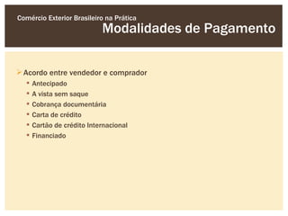 Comércio Exterior Brasileiro na Prática
                            Modalidades de Pagamento

 Acordo entre vendedor e comprador
     Antecipado
     A vista sem saque
     Cobrança documentária
     Carta de crédito
     Cartão de crédito Internacional
     Financiado
 