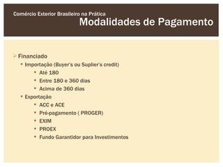 Comércio Exterior Brasileiro na Prática
                           Modalidades de Pagamento

 Financiado
   Importação (Buyer’s ou Suplier’s credit)
        Até 180
        Entre 180 e 360 dias
        Acima de 360 dias
   Exportação
        ACC e ACE
        Pré-pagamento ( PROGER)
        EXIM
        PROEX
        Fundo Garantidor para Investimentos
 