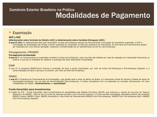 Comércio Exterior Brasileiro na Prática
                                                   Modalidades de Pagamento

 Exportação
ACC e ACE
Adiantamento sobre Contrato de Câmbio (ACC) e Adiantamento sobre Cambiais Entregues (ACE):
O que é? ACC é o adiantamento feito pelo exportador na fase pré-embarque através do financiamento à produção da mercadoria exportada. O ACE é
    contratação da antecipação das divisas a serem recebidas do comprador na fase pós-embarque da mercadoria. Os dois tipos de financiamentos podem
    ser realizados em uma mesma operação, mediante a transformação de um adiantamento de pré em pós-embarque.


Pré-pagamento ( PROGER)
Pré-pagamento de Exportação
O que é? É um financiamento ao exportador brasileiro na fase pré-embarque, cujos recursos são obtidos por meio de captação em instituições financeiras no
    exterior e que tem a finalidade de viabilizar a produção dos bens destinados à exportação.


EXIM
O que é? O programa BNDES-Exim financia a produção de bens a serem exportados, por meio de linhas Pré-Embarque e Pré-Embarque Especial, e a
   comercialização de bens e serviços no exterior, por meio da linha Pós-Embarque.


PROEX
O que é? O Programa de Financiamento às Exportações, cuja gestão está a cargo do Banco do Brasil, é o mecanismo oficial do Governo Federal de apoio às
    exportações brasileiras, em sua fase de comercialização (pós-embarque), a custos compatíveis com os praticados no mercado internacional, em duas
    modalidades de crédito: ofinanciamento e a equalização.


Fundo Garantidor para Investimentos
A criação do FGI - Fundo Garantidor para Investimentos foi possibilitada pela Medida Provisória 464/09, que autorizou o aporte de recursos do Tesouro
    Nacional e do BNDES. Trata-se de um fundo de natureza privada e com recursos próprios. O Fundo permite contratação automática dentro dos produtos
    BNDES Finame, BNDES Finem, BNDES Automático e das linhas de financiamento BNDES Exim Pré-embarque, BNDES Exim Pré-embarque Ágil e BNDES
    Exim Pré-embarque Especial.
 