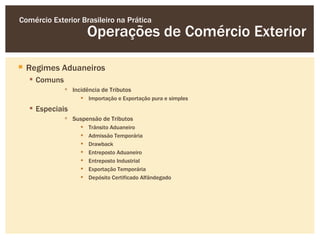 Comércio Exterior Brasileiro na Prática
                      Operações de Comércio Exterior

 Regimes Aduaneiros
   Comuns
              Incidência de Tributos
                   Importação e Exportação pura e simples
   Especiais
              Suspensão de Tributos
                     Trânsito Aduaneiro
                     Admissão Temporária
                     Drawback
                     Entreposto Aduaneiro
                     Entreposto Industrial
                     Exportação Temporária
                     Depósito Certificado Alfândegado
 