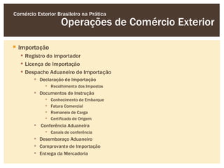 Comércio Exterior Brasileiro na Prática
                     Operações de Comércio Exterior

 Importação
   Registro do importador
   Licença de Importação
   Despacho Aduaneiro de Importação
         Declaração de Importação
              Recolhimento dos Impostos
         Documentos de Instrução
                Conhecimento de Embarque
                Fatura Comercial
                Romaneio de Carga
                Certificado de Origem
         Conferência Aduaneira
              Canais de conferência
         Desembaraço Aduaneiro
         Comprovante de Importação
         Entrega da Mercadoria
 
