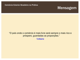 Comércio Exterior Brasileiro na Prática
                                                     Mensagem




     “O país onde o comércio é mais livre será sempre o mais rico e
                  próspero, guardadas as proporções.”
                               Voltaire
 