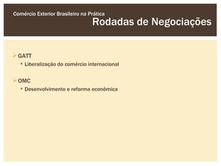 Comércio Exterior Brasileiro na Prática
                                 Rodadas de Negociações

 GATT
   Liberalização do comércio internacional


 OMC
   Desenvolvimento e reforma econômica
 
