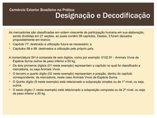 Comércio Exterior Brasileiro na Prática
                                 Designação e Decodificação
As mercadorias são classificadas em ordem crescente de participação humana em sua elaboração,
  sendo divididas em 21 seções, as quais contêm 99 capítulos. Destes, 3 foram deixados
  propositalmente em branco:
 Capítulo 77: destinado a utilização futura se necessário; e
 Capítulos 98 e 99: destinados a utilização pelo próprio país.

A nomenclatura SH é composta de seis dígitos, como por exemplo: 0102.91 - Animais Vivos da
   Espécie Suína outros de peso inferior a 50 kg.
 Os dois primeiros dígitos (01 neste exemplo) representam o capítulo no qual foi classificado a
   mercadoria, ou seja Animais Vivos.
 O terceiro e quarto dígito (02 neste exemplo) representam a posição, dentro do capítulo
   correspondente, da mercadoria, neste caso Animais Vivos da Espécie Suína.
 O Quinto dígito (9 neste exemplo) está relacionado a subposição simples ou de 1º nível, ou seja,
   outros.
 O sexto dígito (1 neste exemplo) está relacionado a subposição composta ou de 2º nível, ou seja,
   de peso inferior a 50 kg.
 