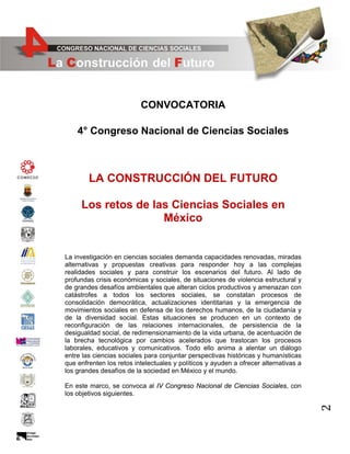 CONVOCATORIA
4° Congreso Nacional de Ciencias Sociales

LA CONSTRUCCIÓN DEL FUTURO
Los retos de las Ciencias Sociales en
México

La investigación en ciencias sociales demanda capacidades renovadas, miradas
alternativas y propuestas creativas para responder hoy a las complejas
realidades sociales y para construir los escenarios del futuro. Al lado de
profundas crisis económicas y sociales, de situaciones de violencia estructural y
de grandes desafíos ambientales que alteran ciclos productivos y amenazan con
catástrofes a todos los sectores sociales, se constatan procesos de
consolidación democrática, actualizaciones identitarias y la emergencia de
movimientos sociales en defensa de los derechos humanos, de la ciudadanía y
de la diversidad social. Estas situaciones se producen en un contexto de
reconfiguración de las relaciones internacionales, de persistencia de la
desigualdad social, de redimensionamiento de la vida urbana, de acentuación de
la brecha tecnológica por cambios acelerados que trastocan los procesos
laborales, educativos y comunicativos. Todo ello anima a alentar un diálogo
entre las ciencias sociales para conjuntar perspectivas históricas y humanísticas
que enfrenten los retos intelectuales y políticos y ayuden a ofrecer alternativas a
los grandes desafíos de la sociedad en México y el mundo.

2

En este marco, se convoca al IV Congreso Nacional de Ciencias Sociales, con
los objetivos siguientes.

 