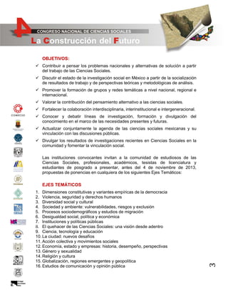 OBJETIVOS:
 Contribuir a pensar los problemas nacionales y alternativas de solución a partir
del trabajo de las Ciencias Sociales.
 Discutir el estado de la investigación social en México a partir de la socialización
de resultados de trabajo y de perspectivas teóricas y metodológicas de análisis.
 Promover la formación de grupos y redes temáticas a nivel nacional, regional e
internacional.
 Valorar la contribución del pensamiento alternativo a las ciencias sociales.
 Fortalecer la colaboración interdisciplinaria, interinstitucional e intergeneracional.
 Conocer y debatir líneas de investigación, formación y divulgación del
conocimiento en el marco de las necesidades presentes y futuras.
 Actualizar conjuntamente la agenda de las ciencias sociales mexicanas y su
vinculación con las discusiones públicas.
 Divulgar los resultados de investigaciones recientes en Ciencias Sociales en la
comunidad y fomentar la vinculación social.
Las instituciones convocantes invitan a la comunidad de estudiosos de las
Ciencias Sociales, profesionales, académicos, tesistas de licenciatura y
estudiantes de posgrado a presentar, antes del 4 de noviembre de 2013,
propuestas de ponencias en cualquiera de los siguientes Ejes Temáticos:

1. Dimensiones constitutivas y variantes empíricas de la democracia
2. Violencia, seguridad y derechos humanos
3. Diversidad social y cultural
4. Sociedad y ambiente: vulnerabilidades, riesgos y exclusión
5. Procesos sociodemográficos y estudios de migración
6. Desigualdad social, política y económica
7. Instituciones y políticas públicas
8. El quehacer de las Ciencias Sociales: una visión desde adentro
9. Ciencia, tecnología y educación
10. La ciudad: nuevos desafíos
11. Acción colectiva y movimientos sociales
12. Economía, estado y empresas: historia, desempeño, perspectivas
13. Género y sexualidad
14. Religión y cultura
15. Globalización, regiones emergentes y geopolítica
16. Estudios de comunicación y opinión pública

3

EJES TEMÁTICOS

 