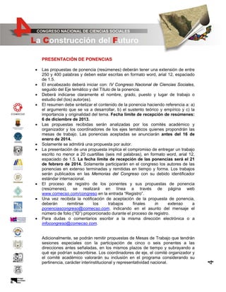 PRESENTACIÓN DE PONENCIAS

•
•
•

•

•
•

•
•

•

Las propuestas de ponencia (resúmenes) deberán tener una extensión de entre
250 y 400 palabras y deben estar escritas en formato word, arial 12, espaciado
de 1.5.
El encabezado deberá iniciar con: IV Congreso Nacional de Ciencias Sociales,
seguido del Eje temático y del Título de la ponencia.
Deberá indicarse claramente el nombre, grado, puesto y lugar de trabajo o
estudio del (los) autor(es).
El resumen debe sintetizar el contenido de la ponencia haciendo referencia a: a)
el argumento que se va a desarrollar, b) el sustento teórico y empírico y c) la
importancia y originalidad del tema. Fecha límite de recepción de resúmenes:
6 de diciembre de 2013.
Las propuestas recibidas serán analizadas por los comités académico y
organizador y los coordinadores de los ejes temáticos quienes propondrán las
mesas de trabajo. Las ponencias aceptadas se anunciarán antes del 16 de
enero de 2014.
Solamente se admitirá una propuesta por autor.
La presentación de una propuesta implica el compromiso de entregar un trabajo
escrito no menor a 20 cuartillas (seis mil palabras), en formato word, arial 12,
espaciado de 1.5. La fecha límite de recepción de las ponencias será el 21
de febrero de 2014. Solamente participarán en el congreso los autores de las
ponencias en extenso terminadas y remitidas en tiempo y forma. Los trabajos
serán publicados en las Memorias del Congreso con su debido identificador
estándar internacional.
El proceso de registro de los ponentes y sus propuestas de ponencia
(resúmenes), se realizará en línea a través de página web
www.comecso.com/congreso en la entrada “Registro”.
Una vez recibida la notificación de aceptación de la propuesta de ponencia,
deberán
remitirse
los
trabajos
finales
in
extenso
a
ponenciascongreso@comecso.com, indicando en el asunto del mensaje el
número de folio (“ID”) proporcionado durante el proceso de registro.
Para dudas o comentarios escribir a la misma dirección electrónica o a
infocongreso@comecso.com.

Adicionalmente, se podrán remitir propuestas de Mesas de Trabajo que tendrán
sesiones especiales con la participación de cinco o seis ponentes a las
direcciones antes señaladas, en los mismos plazos de tiempo y subrayando a
qué eje podrían subscribirse. Los coordinadores de eje, el comité organizador y
el comité académico valorarán su inclusión en el programa considerando su
pertinencia, carácter interinstitucional y representatividad nacional.

4

•

 