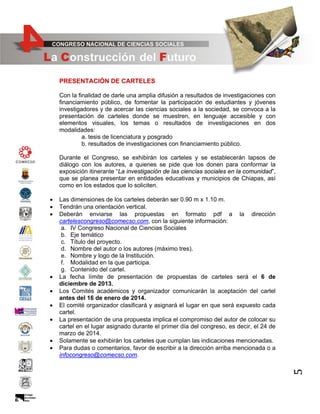 PRESENTACIÓN DE CARTELES
Con la finalidad de darle una amplia difusión a resultados de investigaciones con
financiamiento público, de fomentar la participación de estudiantes y jóvenes
investigadores y de acercar las ciencias sociales a la sociedad, se convoca a la
presentación de carteles donde se muestren, en lenguaje accesible y con
elementos visuales, los temas o resultados de investigaciones en dos
modalidades:
a. tesis de licenciatura y posgrado
b. resultados de investigaciones con financiamiento público.
Durante el Congreso, se exhibirán los carteles y se establecerán lapsos de
diálogo con los autores, a quienes se pide que los donen para conformar la
exposición itinerante “La investigación de las ciencias sociales en la comunidad”,
que se planea presentar en entidades educativas y municipios de Chiapas, así
como en los estados que lo soliciten.

•
•
•
•
•
•

Las dimensiones de los carteles deberán ser 0.90 m x 1.10 m.
Tendrán una orientación vertical.
Deberán enviarse las propuestas en formato pdf a la dirección
cartelescongreso@comecso.com, con la siguiente información:
a. IV Congreso Nacional de Ciencias Sociales
b. Eje temático
c. Título del proyecto.
d. Nombre del autor o los autores (máximo tres).
e. Nombre y logo de la Institución.
f. Modalidad en la que participa.
g. Contenido del cartel.
La fecha límite de presentación de propuestas de carteles será el 6 de
diciembre de 2013.
Los Comités académicos y organizador comunicarán la aceptación del cartel
antes del 16 de enero de 2014.
El comité organizador clasificará y asignará el lugar en que será expuesto cada
cartel.
La presentación de una propuesta implica el compromiso del autor de colocar su
cartel en el lugar asignado durante el primer día del congreso, es decir, el 24 de
marzo de 2014.
Solamente se exhibirán los carteles que cumplan las indicaciones mencionadas.
Para dudas o comentarios, favor de escribir a la dirección arriba mencionada o a
infocongreso@comecso.com.

5

•
•
•

 