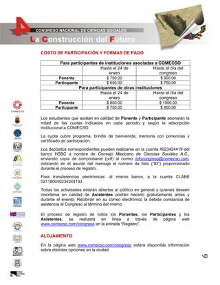COSTO DE PARTICIPACIÓN Y FORMAS DE PAGO
Para participantes de instituciones asociadas a COMECSO
Hasta el 24 de
Hasta el día del
enero
congreso
Ponente
Participante

$ 750.00
$ 650.00

$ 900.00
$ 750.00

Para participantes de otras instituciones
Hasta el 24 de
Hasta el día del
enero
congreso
Ponente
Participante

$ 850.00
$ 750.00

$ 1000.00
$ 850.00

Los estudiantes que asistan en calidad de Ponente y Participante abonarán la
mitad de las cuotas indicadas en cada periodo y según la adscripción
institucional a COMECSO.
La cuota cubre programa, brindis de bienvenida, memoria con ponencias y
certificado de participación.
Los depósitos correspondientes pueden realizarse en la cuenta 4023424419 del
banco HSBC a nombre de Consejo Mexicano de Ciencias Sociales A.C.,
enviando copia de comprobante (pdf) al correo infocongreso@comecso.com,
indicando en el asunto del mensaje el número de folio (“ID”) proporcionado
durante el proceso de registro.
Para transferencias electrónicas: al mismo banco, a la cuenta CLABE
021180040234244193.
Todas las actividades estarán abiertas al público en general y quienes deseen
inscribirse en calidad de Asistentes podrán hacerlo gratuitamente antes y
durante el evento. Recibirán en su correo electrónico la debida constancia de
asistencia al Congreso al término del mismo.
El proceso de registro de todos los Ponentes, los Participantes y los
Asistentes, se realizará en línea a través de página web
www.comecso.com/congreso en la entrada “Registro”.

ALOJAMIENTO

6

En la página web www.comecso.com/congreso estará disponible información
sobre distintas opciones en la ciudad.

 