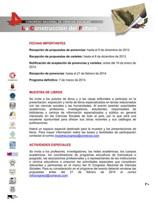 FECHAS IMPORTANTES
Recepción de propuestas de ponencias: hasta el 6 de diciembre de 2013.
Recepción de propuestas de carteles: hasta el 6 de diciembre de 2013.
Notificación de aceptación de ponencias y carteles: antes del 16 de enero de
2014.
Recepción de ponencias: hasta el 21 de febrero de 2014.
Programa definitivo: 7 de marzo de 2014.

MUESTRA DE LIBROS
Se invita a los autores de libros y a las casas editoriales a participar en la
presentación, exposición y venta de libros especializados en temas relacionados
con las ciencias sociales y las humanidades. Al evento asistirán autoridades
académicas, profesores, investigadores, estudiantes, responsables de
bibliotecas y centros de información especializados y público en general
interesado en las Ciencias Sociales de todo el país, por lo que será una
excelente oportunidad para ofrecer sus obras recientes y sus catálogos de
publicaciones.
Habrá un espacio especial destinado para la muestra y las presentaciones de
libros. Para mayor información sobre las bases y facilidades de participación
contactar al correo muestracongreso@comecso.com.

ACTIVIDADES ESPECIALES

7

Se invita a los profesores, investigadores, las redes académicas, los cuerpos
académicos, los coordinadores de programas educativos de licenciatura o
posgrado, las asociaciones profesionales y a representantes de las instituciones
o centros educativos a proponer las actividades especiales que consideren
relevantes y pertinentes en el marco del IV Congreso Nacional de Ciencias
Sociales. Para su consideración en el programa del evento deberán enviarse las
propuestas
antes
del
21
de
febrero
de
2014
al
correo
infocongreso@comecso.com.

 