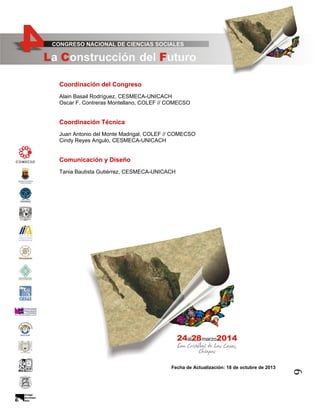 Coordinación del Congreso
Alain Basail Rodríguez, CESMECA-UNICACH
Oscar F. Contreras Montellano, COLEF // COMECSO

Coordinación Técnica
Juan Antonio del Monte Madrigal, COLEF // COMECSO
Cindy Reyes Angulo, CESMECA-UNICACH

Comunicación y Diseño
Tania Bautista Gutiérrez, CESMECA-UNICACH

9

Fecha de Actualización: 18 de octubre de 2013

 