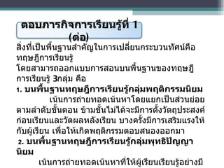 สิ่งที่เป็นพื้นฐานสำคัญในการเปลี่ยนกระบวนทัศน์คือ ทฤษฎีการเรียนรู้  โดยสามารถออกแบบการสอนบนพื้นฐานของทฤษฎีการเรียนรู้  3 กลุ่ม คือ 1 .  บนพื้นฐานทฤษฎีการเรียนรู้กลุ่มพฤติกรรมนิยม      เน้นการถ่ายทอดเน้นหาโดยแยกเป็นส่วนย่อยตามลำดับขั้นตอน ข้ามขั้นไม่ได้จะมีการตั้งวัตถุประสงค์ก่อนเรียนและวัดผลหลังเรียน บางครั้งมีการเสริมแรงให้กับผู้เรียน เพื่อให้เกิดพฤติกรรมตอบสนองออกมา   2 .  บนพื้นฐานทฤษฎีการเรียนรู้กลุ่มพุทธิปัญญานิยม เน้นการถ่ายทอดเน้นหาที่ให้ผู้เรียนเรียนรู้อย่างมีความหมายโดยการจัดระเบียบหมวดหมู่ของสารสนเทศ เพื่อให้สมองสามารถบันทึกความรู้ที่รับมาใหม่ได้ง่ายเกิดการถ่ายโยงความรู้เดิมไปสู่ความรู้ใหม่ และสามารถเรียกกลับมาใช้ได้ตามที่ต้องการ  ตอบภารกิจการเรียนรู้ที่  1  ( ต่อ ) 