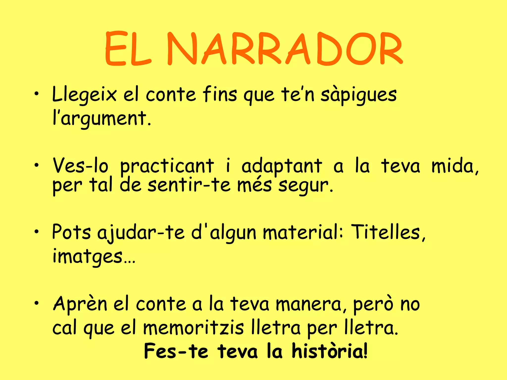 Llegeix el conte fins que te’n sàpigues l’argument. Ves-lo practicant i adaptant a la teva mida, per tal de sentir-te més segur. Pots ajudar-te d'algun material: Titelles, imatges…  Aprèn el conte a la teva manera, però no cal que el memoritzis lletra per lletra.  Fes-te teva la història! EL NARRADOR 