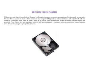 El disco duro es el dispositivo en donde se almacena la información de manera permanente, pero puede ser borrada cuando sea necesario.
Un disco duro se organiza en discos o platos similares al disco compacto (CD) pero de un material metálico, y en la superficie de cada una
de sus dos caras existen pistas, como las líneas o surcos de un disco de vinilo, y las pistas se dividen en sectores como por ejemplo una
porción de Pizza. El disco duro tiene una cabeza lectora en cada lado de cada plato, y esta cabeza es movida por un motor cuando busca los
datos almacenados en algún lugar específico del disco.
 