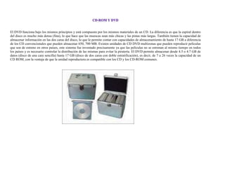 El DVD funciona bajo los mismos principios y está compuesto por los mismos materiales de un CD. La diferencia es que la espiral dentro
del disco es mucho más densa (fina), lo que hace que las muescas sean más chicas y las pistas más largas. También tienen la capacidad de
almacenar información en las dos caras del disco, lo que le permite contar con capacidades de almacenamiento de hasta 17 GB a diferencia
de los CD convencionales que pueden almacenar 650, 700 MB. Existen unidades de CD DVD multizonas que pueden reproducir películas
que son de estreno en otros países, este sistema fue inventado precisamente ya que las películas no se estrenan al mismo tiempo en todos
los países y es necesario controlar la distribución de las mismas para evitar la piratería. El DVD permite almacenar desde 4.5 o 4.7 GB de
datos (disco de una cara sencilla) hasta 17 GB (disco de dos caras con doble estratificación), es decir, de 7 a 26 veces la capacidad de un
CD ROM, con la ventaja de que la unidad reproductora es compatible con los CD y los CD-ROM comunes.
 