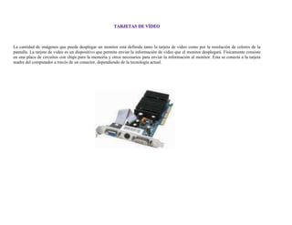 La cantidad de imágenes que puede desplegar un monitor está definida tanto la tarjeta de video como por la resolución de colores de la
pantalla. La tarjeta de video es un dispositivo que permite enviar la información de video que el monitor desplegará. Físicamente consiste
en una placa de circuitos con chips para la memoria y otros necesarios para enviar la información al monitor. Esta se conecta a la tarjeta
madre del computador a través de un conector, dependiendo de la tecnología actual.
 