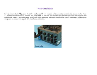 Por supuesto una fuente AT para una placa AT y una fuente ATX para una placa ATX, aunque hay que tener en cuenta que muchas placas
AT modernas tienen un conector adicional para fuente ATX, la caja debe traer distintas tapas para los conectores, entre ellas una para
conectores de placa AT. Muchas personas identifican la fuente AT porque poseen dos conectores que van a la placa base y la ATX porque
solo poseen un conector y el apagado de la placa base es automático.
 