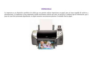 La impresora es un dispositivo periférico de salida que nos permite realizar impresiones en papel, para así tener respaldo de archivos y
presentaciones. La impresión es muy importante cuando necesitamos realizar una carta, un proyecto o cualquier tipo de información, que a
pesar de estar bien presentada digitalmente, en algún momento necesitaremos plasmar el resultado final en papel.
 