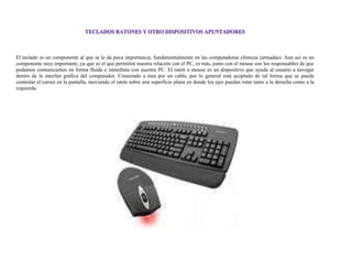 El teclado es un componente al que se le da poca importancia, fundamentalmente en las computadoras clónicas (armadas). Aun así es un
componente muy importante, ya que es el que permitirá nuestra relación con el PC, es más, junto con el mouse son los responsables de que
podamos comunicarnos en forma fluida e inmediata con nuestra PC. El ratón o mouse es un dispositivo que ayuda al usuario a navegar
dentro de la interfaz gráfica del computador. Conectado a ésta por un cable, por lo general está acoplado de tal forma que se puede
controlar el cursor en la pantalla, moviendo el ratón sobre una superficie plana en donde los ejes puedan rotar tanto a la derecha como a la
izquierda.
 