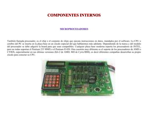 También llamada procesador, es el chip o el conjunto de chips que ejecuta instrucciones en datos, mandados por el software. La CPU o
cerebro del PC se inserta en la placa base en un zócalo especial del que hablaremos más adelante. Dependiendo de la marca y del modelo
del procesador se debe adquirir la board para que sean compatibles. Cualquier placa base moderna soporta los procesadores de INTEL,
pero no todas soportan el Pentium 233 MMX o el Pentium II 450. Otra cuestión muy diferente es el soporte de los procesadores de AMD o
CYRIX, especialmente en sus últimas versiones (K6-2 de AMD, MII de Cyrix/IBM), es decir diferentes compañías desarrollan su propio
zócalo para conectar su CPU.
 
